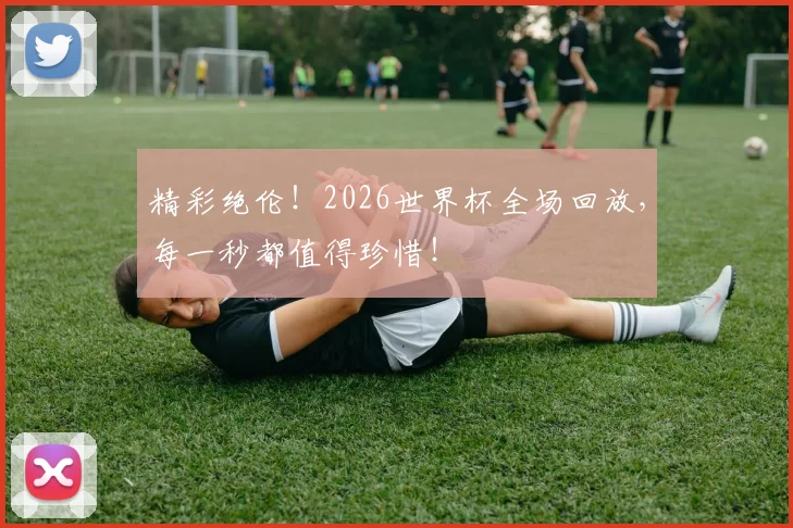 精彩绝伦！2026世界杯全场回放，每一秒都值得珍惜！