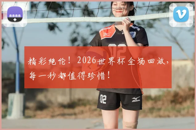 精彩绝伦！2026世界杯全场回放，每一秒都值得珍惜！