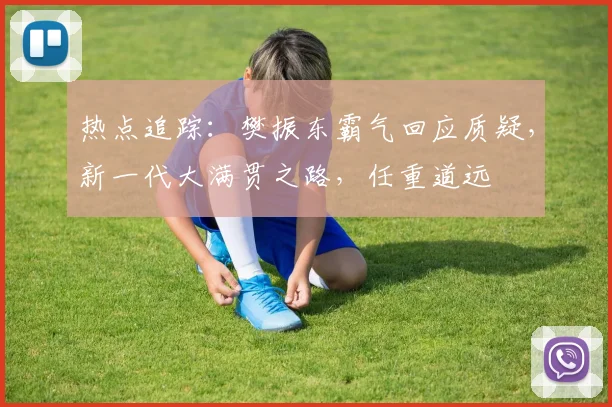 热点追踪:樊振东霸气回应质疑,新一代大满贯之路,任重道远