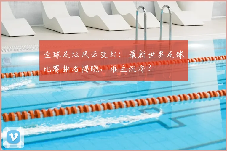 全球足坛风云变幻：最新世界足球比赛排名揭晓，谁主沉浮？