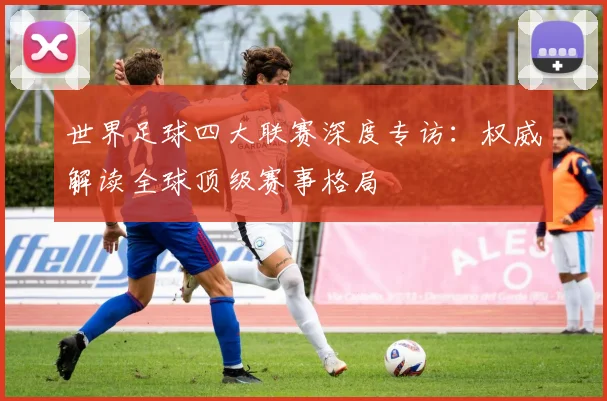 世界足球四大联赛深度专访：权威解读全球顶级赛事格局