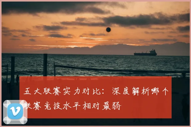 五大联赛实力对比：深度解析哪个联赛竞技水平相对最弱
